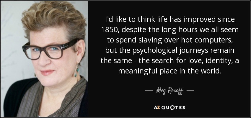 I'd like to think life has improved since 1850, despite the long hours we all seem to spend slaving over hot computers, but the psychological journeys remain the same - the search for love, identity, a meaningful place in the world. - Meg Rosoff