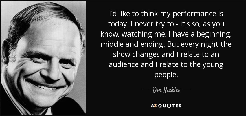 I'd like to think my performance is today. I never try to - it's so, as you know, watching me, I have a beginning, middle and ending. But every night the show changes and I relate to an audience and I relate to the young people. - Don Rickles