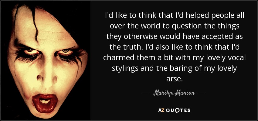 I'd like to think that I'd helped people all over the world to question the things they otherwise would have accepted as the truth. I'd also like to think that I'd charmed them a bit with my lovely vocal stylings and the baring of my lovely arse. - Marilyn Manson