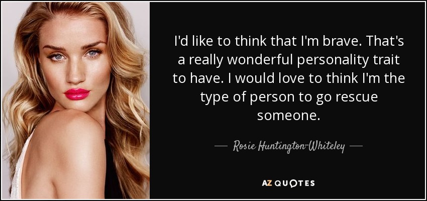 I'd like to think that I'm brave. That's a really wonderful personality trait to have. I would love to think I'm the type of person to go rescue someone. - Rosie Huntington-Whiteley