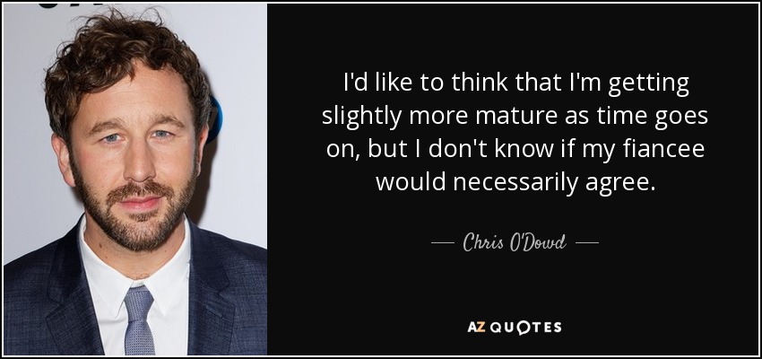 I'd like to think that I'm getting slightly more mature as time goes on, but I don't know if my fiancee would necessarily agree. - Chris O'Dowd