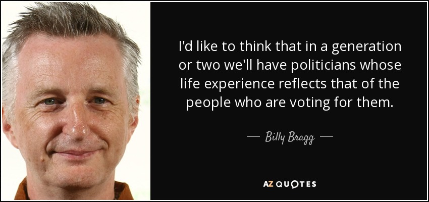 I'd like to think that in a generation or two we'll have politicians whose life experience reflects that of the people who are voting for them. - Billy Bragg