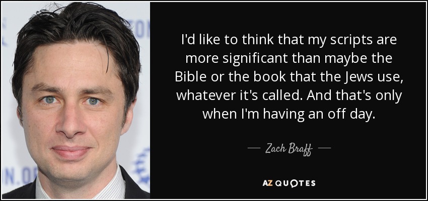 I'd like to think that my scripts are more significant than maybe the Bible or the book that the Jews use, whatever it's called. And that's only when I'm having an off day. - Zach Braff