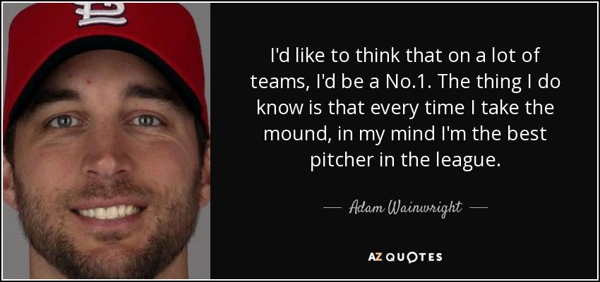 I'd like to think that on a lot of teams, I'd be a No.1. The thing I do know is that every time I take the mound, in my mind I'm the best pitcher in the league. - Adam Wainwright