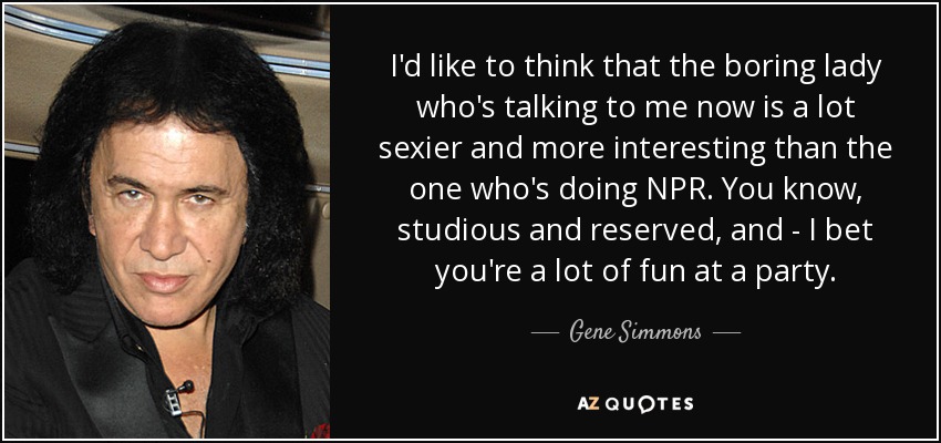 I'd like to think that the boring lady who's talking to me now is a lot sexier and more interesting than the one who's doing NPR. You know, studious and reserved, and - I bet you're a lot of fun at a party. - Gene Simmons