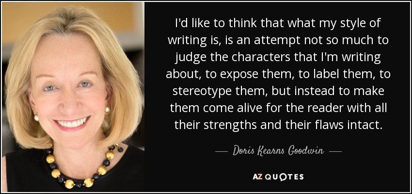 I'd like to think that what my style of writing is, is an attempt not so much to judge the characters that I'm writing about, to expose them, to label them, to stereotype them, but instead to make them come alive for the reader with all their strengths and their flaws intact. - Doris Kearns Goodwin