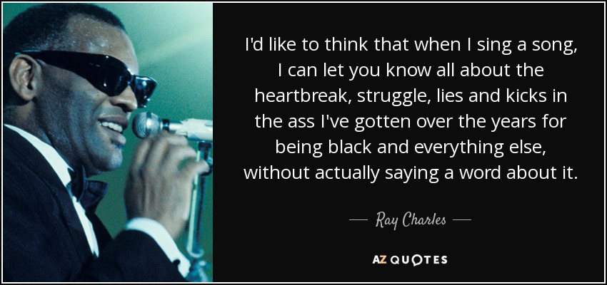 I'd like to think that when I sing a song, I can let you know all about the heartbreak, struggle, lies and kicks in the ass I've gotten over the years for being black and everything else, without actually saying a word about it. - Ray Charles