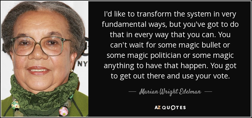 I'd like to transform the system in very fundamental ways, but you've got to do that in every way that you can. You can't wait for some magic bullet or some magic politician or some magic anything to have that happen. You got to get out there and use your vote. - Marian Wright Edelman