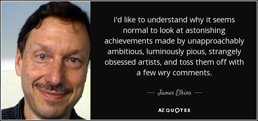 I'd like to understand why it seems normal to look at astonishing achievements made by unapproachably ambitious, luminously pious, strangely obsessed artists, and toss them off with a few wry comments. - James Elkins