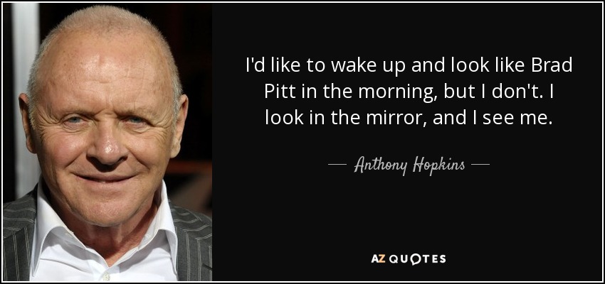 I'd like to wake up and look like Brad Pitt in the morning, but I don't. I look in the mirror, and I see me. - Anthony Hopkins