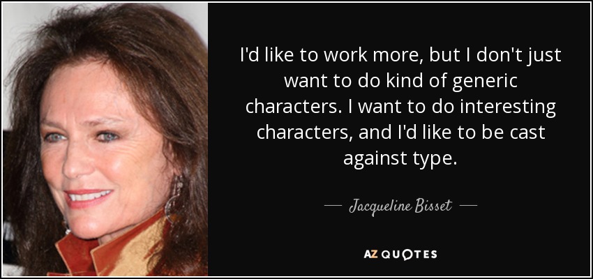 I'd like to work more, but I don't just want to do kind of generic characters. I want to do interesting characters, and I'd like to be cast against type. - Jacqueline Bisset