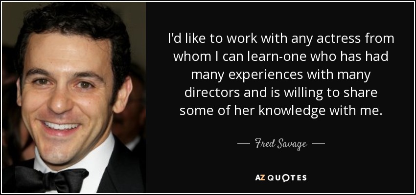 I'd like to work with any actress from whom I can learn-one who has had many experiences with many directors and is willing to share some of her knowledge with me. - Fred Savage