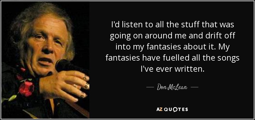 I'd listen to all the stuff that was going on around me and drift off into my fantasies about it. My fantasies have fuelled all the songs I've ever written. - Don McLean