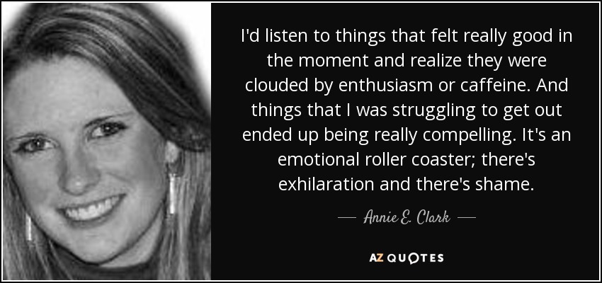 I'd listen to things that felt really good in the moment and realize they were clouded by enthusiasm or caffeine. And things that I was struggling to get out ended up being really compelling. It's an emotional roller coaster; there's exhilaration and there's shame. - Annie E. Clark