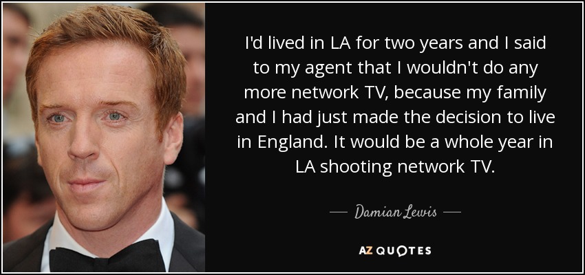 I'd lived in LA for two years and I said to my agent that I wouldn't do any more network TV, because my family and I had just made the decision to live in England. It would be a whole year in LA shooting network TV. - Damian Lewis