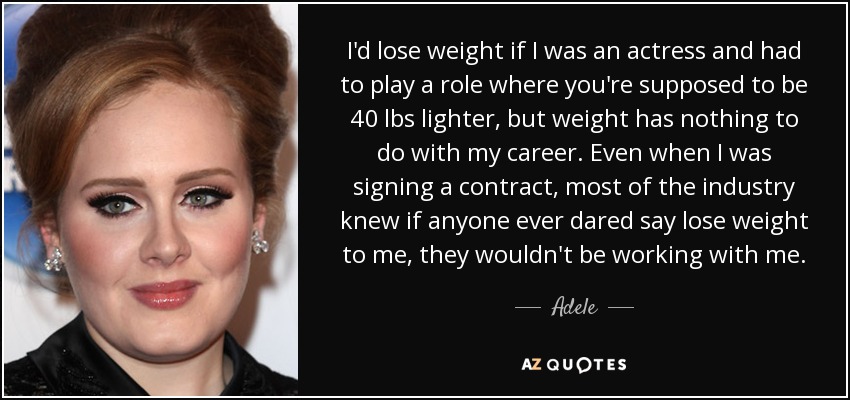 I'd lose weight if I was an actress and had to play a role where you're supposed to be 40 lbs lighter, but weight has nothing to do with my career. Even when I was signing a contract, most of the industry knew if anyone ever dared say lose weight to me, they wouldn't be working with me. - Adele