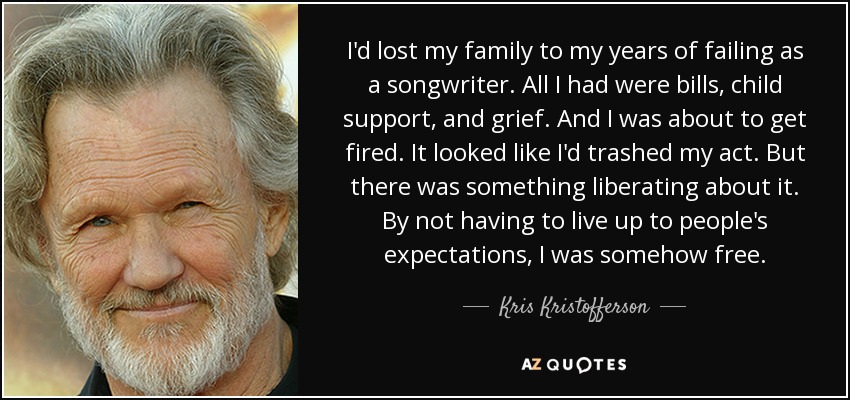 I'd lost my family to my years of failing as a songwriter. All I had were bills, child support, and grief. And I was about to get fired. It looked like I'd trashed my act. But there was something liberating about it. By not having to live up to people's expectations, I was somehow free. - Kris Kristofferson