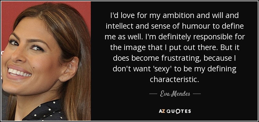 I'd love for my ambition and will and intellect and sense of humour to define me as well. I'm definitely responsible for the image that I put out there. But it does become frustrating, because I don't want 'sexy' to be my defining characteristic. - Eva Mendes