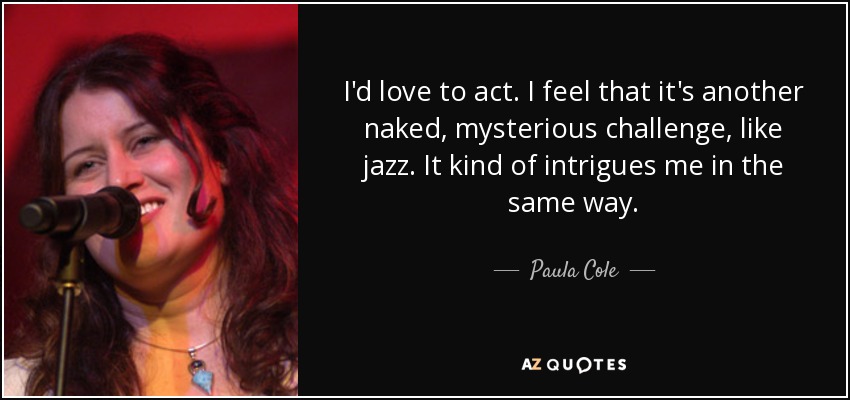 I'd love to act. I feel that it's another naked, mysterious challenge, like jazz. It kind of intrigues me in the same way. - Paula Cole