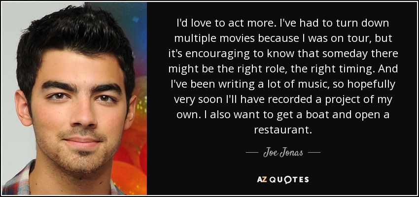 I'd love to act more. I've had to turn down multiple movies because I was on tour, but it's encouraging to know that someday there might be the right role, the right timing. And I've been writing a lot of music, so hopefully very soon I'll have recorded a project of my own. I also want to get a boat and open a restaurant. - Joe Jonas