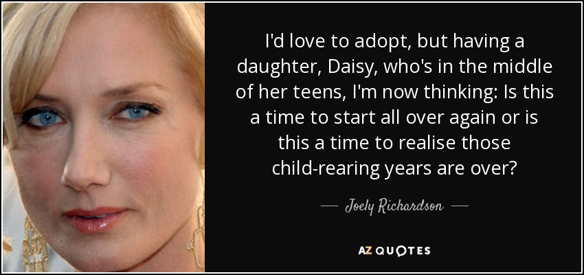 I'd love to adopt, but having a daughter, Daisy, who's in the middle of her teens, I'm now thinking: Is this a time to start all over again or is this a time to realise those child-rearing years are over? - Joely Richardson