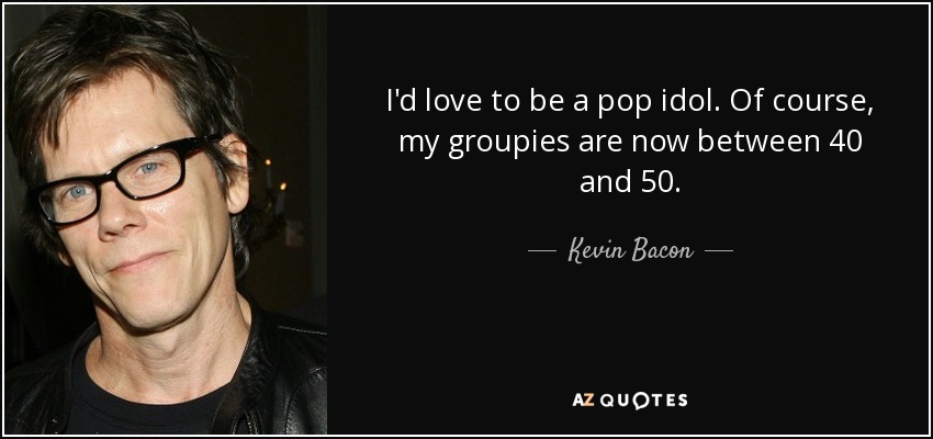 I'd love to be a pop idol. Of course, my groupies are now between 40 and 50. - Kevin Bacon