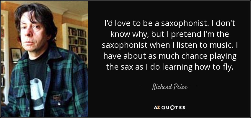 I'd love to be a saxophonist. I don't know why, but I pretend I'm the saxophonist when I listen to music. I have about as much chance playing the sax as I do learning how to fly. - Richard Price