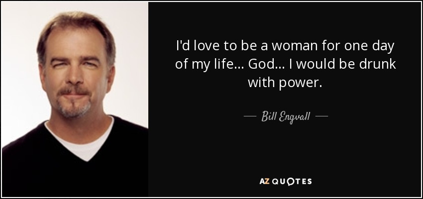 I'd love to be a woman for one day of my life... God... I would be drunk with power. - Bill Engvall