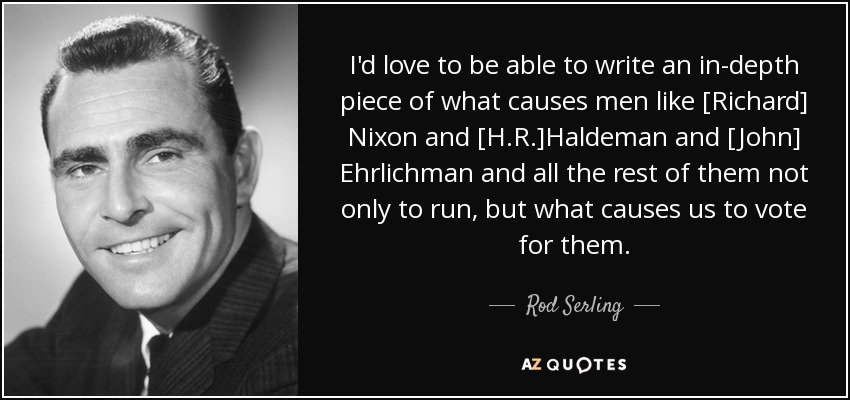 I'd love to be able to write an in-depth piece of what causes men like [Richard] Nixon and [H.R.]Haldeman and [John] Ehrlichman and all the rest of them not only to run, but what causes us to vote for them. - Rod Serling