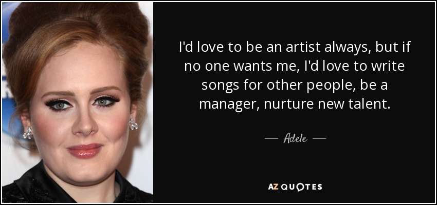 I'd love to be an artist always, but if no one wants me, I'd love to write songs for other people, be a manager, nurture new talent. - Adele