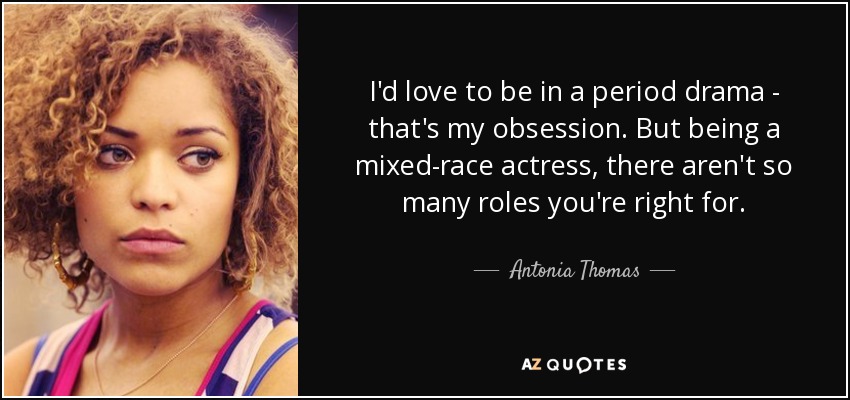 I'd love to be in a period drama - that's my obsession. But being a mixed-race actress, there aren't so many roles you're right for. - Antonia Thomas