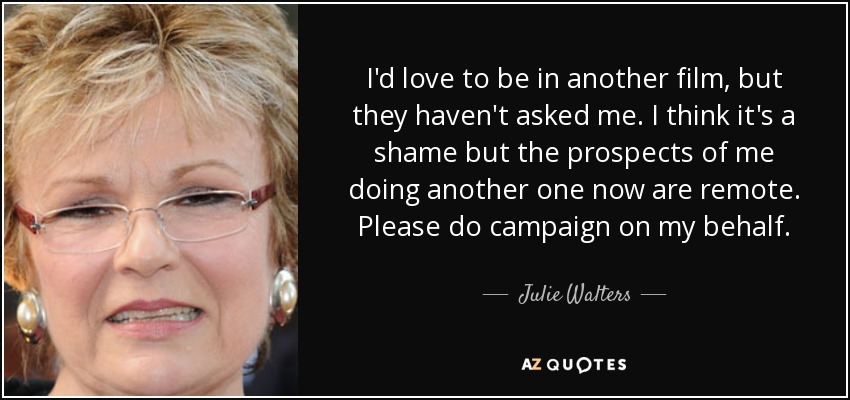 I'd love to be in another film, but they haven't asked me. I think it's a shame but the prospects of me doing another one now are remote. Please do campaign on my behalf. - Julie Walters