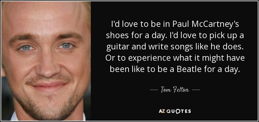 I'd love to be in Paul McCartney's shoes for a day. I'd love to pick up a guitar and write songs like he does. Or to experience what it might have been like to be a Beatle for a day. - Tom Felton