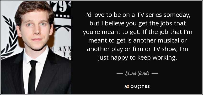 I'd love to be on a TV series someday, but I believe you get the jobs that you're meant to get. If the job that I'm meant to get is another musical or another play or film or TV show, I'm just happy to keep working. - Stark Sands