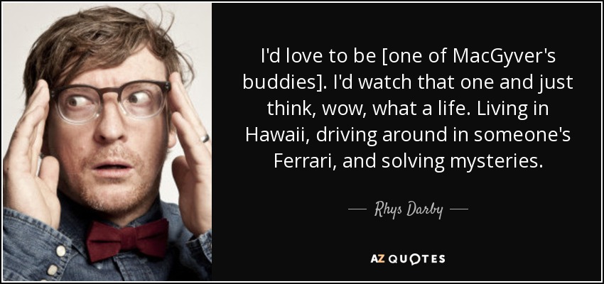 I'd love to be [one of MacGyver's buddies]. I'd watch that one and just think, wow, what a life. Living in Hawaii, driving around in someone's Ferrari, and solving mysteries. - Rhys Darby