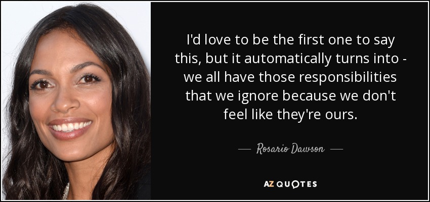 I'd love to be the first one to say this, but it automatically turns into - we all have those responsibilities that we ignore because we don't feel like they're ours. - Rosario Dawson