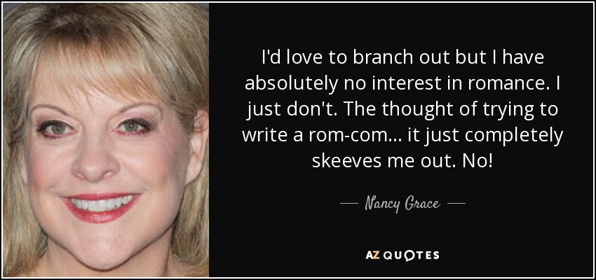 I'd love to branch out but I have absolutely no interest in romance. I just don't. The thought of trying to write a rom-com ... it just completely skeeves me out. No! - Nancy Grace