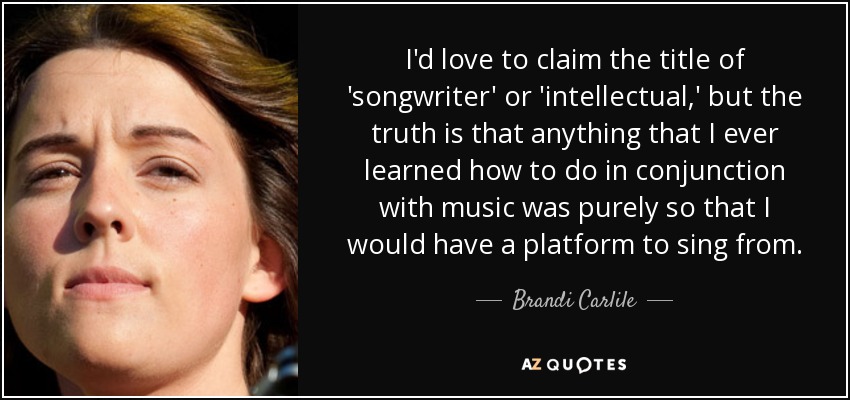 I'd love to claim the title of 'songwriter' or 'intellectual,' but the truth is that anything that I ever learned how to do in conjunction with music was purely so that I would have a platform to sing from. - Brandi Carlile