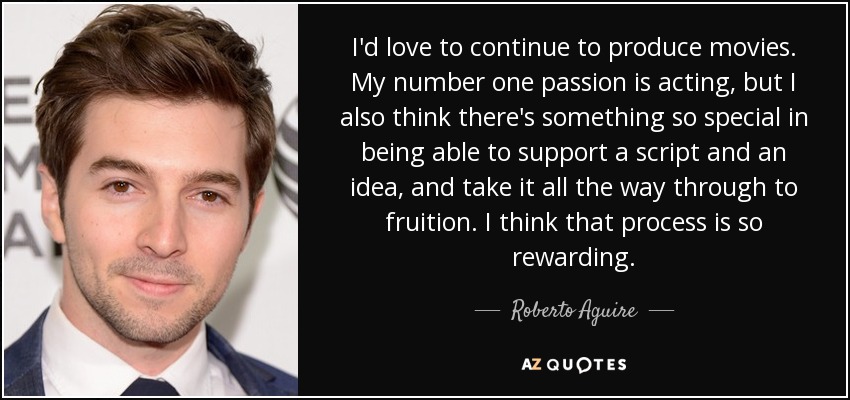 I'd love to continue to produce movies. My number one passion is acting, but I also think there's something so special in being able to support a script and an idea, and take it all the way through to fruition. I think that process is so rewarding. - Roberto Aguire