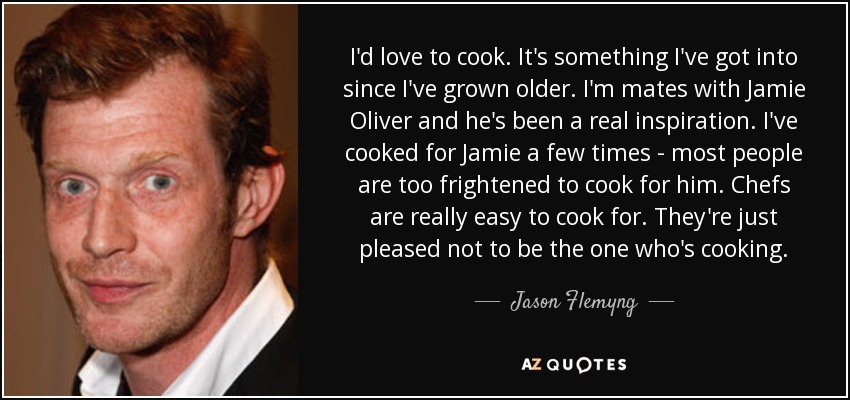 I'd love to cook. It's something I've got into since I've grown older. I'm mates with Jamie Oliver and he's been a real inspiration. I've cooked for Jamie a few times - most people are too frightened to cook for him. Chefs are really easy to cook for. They're just pleased not to be the one who's cooking. - Jason Flemyng