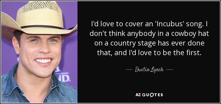 I'd love to cover an 'Incubus' song. I don't think anybody in a cowboy hat on a country stage has ever done that, and I'd love to be the first. - Dustin Lynch