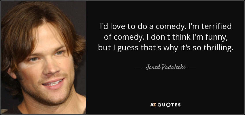 I'd love to do a comedy. I'm terrified of comedy. I don't think I'm funny, but I guess that's why it's so thrilling. - Jared Padalecki