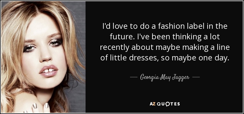 I'd love to do a fashion label in the future. I've been thinking a lot recently about maybe making a line of little dresses, so maybe one day. - Georgia May Jagger