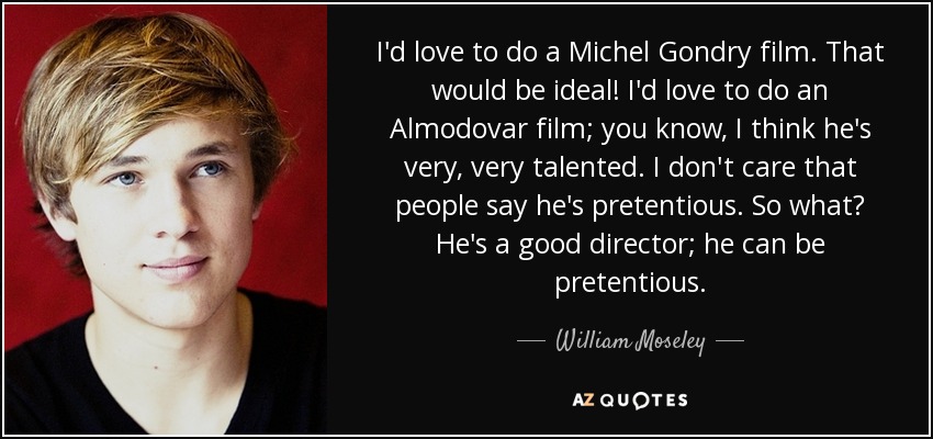 I'd love to do a Michel Gondry film. That would be ideal! I'd love to do an Almodovar film; you know, I think he's very, very talented. I don't care that people say he's pretentious. So what? He's a good director; he can be pretentious. - William Moseley