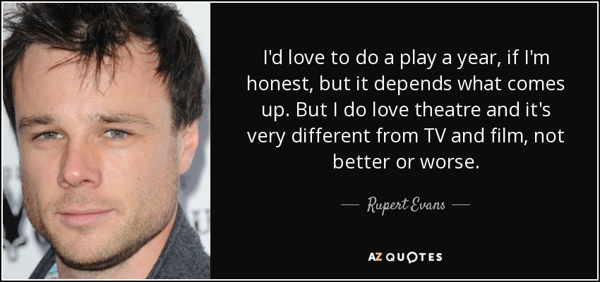 I'd love to do a play a year, if I'm honest, but it depends what comes up. But I do love theatre and it's very different from TV and film, not better or worse. - Rupert Evans