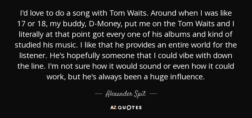 I'd love to do a song with Tom Waits. Around when I was like 17 or 18, my buddy, D-Money, put me on the Tom Waits and I literally at that point got every one of his albums and kind of studied his music. I like that he provides an entire world for the listener. He's hopefully someone that I could vibe with down the line. I'm not sure how it would sound or even how it could work, but he's always been a huge influence. - Alexander Spit