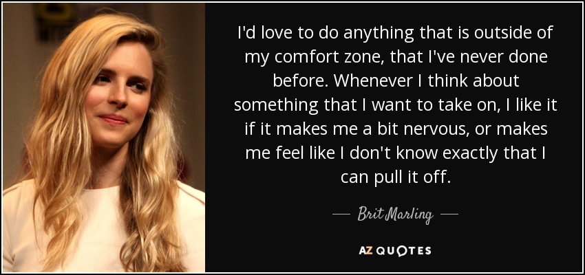 I'd love to do anything that is outside of my comfort zone, that I've never done before. Whenever I think about something that I want to take on, I like it if it makes me a bit nervous, or makes me feel like I don't know exactly that I can pull it off. - Brit Marling