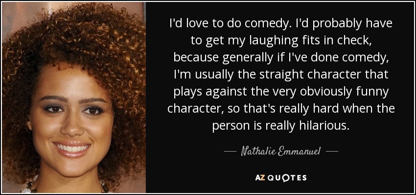 I'd love to do comedy. I'd probably have to get my laughing fits in check, because generally if I've done comedy, I'm usually the straight character that plays against the very obviously funny character, so that's really hard when the person is really hilarious. - Nathalie Emmanuel