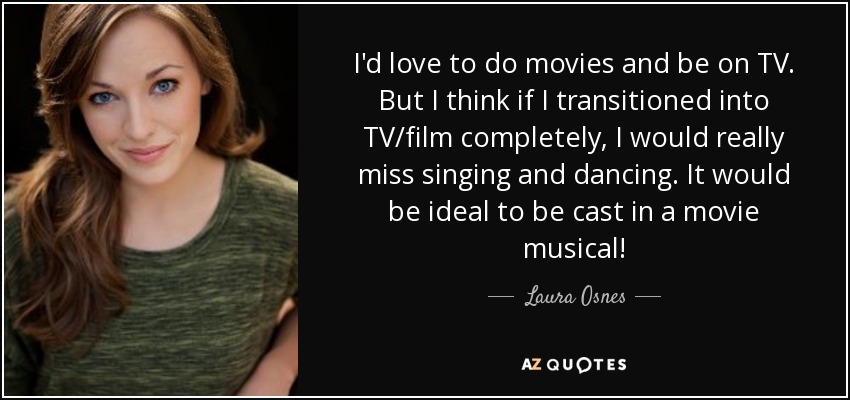 I'd love to do movies and be on TV. But I think if I transitioned into TV/film completely, I would really miss singing and dancing. It would be ideal to be cast in a movie musical! - Laura Osnes