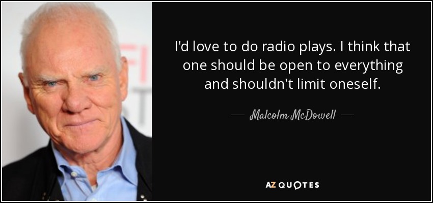 I'd love to do radio plays. I think that one should be open to everything and shouldn't limit oneself. - Malcolm McDowell